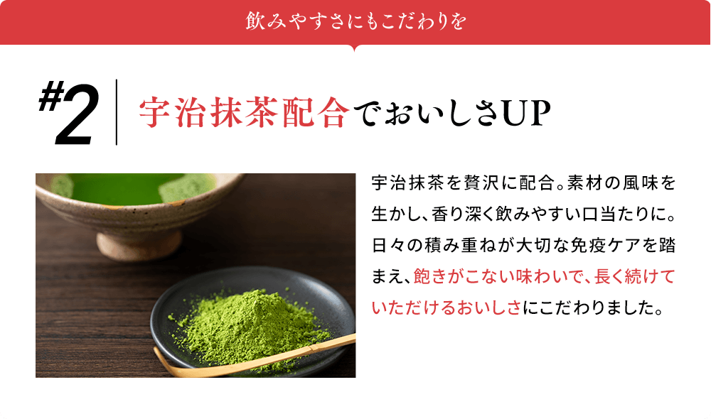 飲みやすさにもこだわりを #2宇治抹茶配合で おいしさUP 宇治抹茶を贅沢に配合。素材の風味を生かし、香り深く飲みやすい口当たりに。日々の積み重ねが大切な免疫ケアを踏まえ、飽きがこない味わいで、長く続けていただけるおいしさにこだわりました。