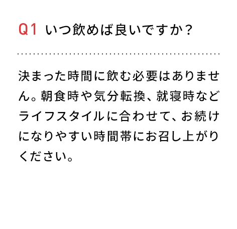 Q1 いつ飲めば良いですか？決まった時間に飲む必要はありません。朝食時や気分転換、就寝時などライフスタイルに合わせて、お続けになりやすい時間帯にお召し上がりください。