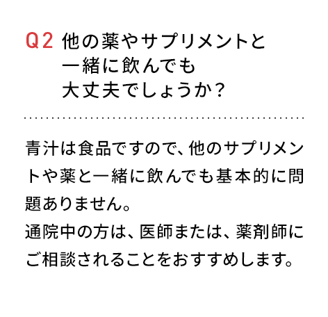 Q2 他の薬やサプリメントと一緒に飲んでも大丈夫でしょうか？青汁は食品ですので、他のサプリメント薬と一緒に飲んでも問題ありません。通院中の方は、医師または、薬剤師にご相談されることをおすすめします。