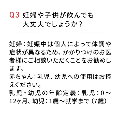 Q3 妊婦や子供が飲んでも大丈夫でしょうか？妊婦：妊娠中は個人によって体調や症状が異なるため、かかりつけのお医者様にご相談いただくことをお勧めします。赤ちゃん：乳児、幼児へのご使用はお控えください。乳児・幼児の年齢定義：乳児：0~12ヶ月、幼児：１歳~就学まで(７歳)