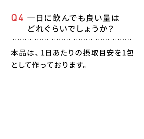 Q4 一日に飲んでも良い量はどれぐらいでしょうか？本品は、1日あたりの摂取目安を1包としてつくっております。