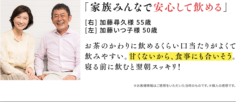 「家族みんなで安心して飲める」[右] 加藤尋久様 55歳[左] 加藤いつ子様 50歳 お茶のかわりに飲めるくらい口当たりがよくて飲みやすい。甘くないから、食事にも合いそう。寝る前に飲むと翌朝スッキリ！※お客様情報はご感想をいただいた当時のものです。※個人の感想です。