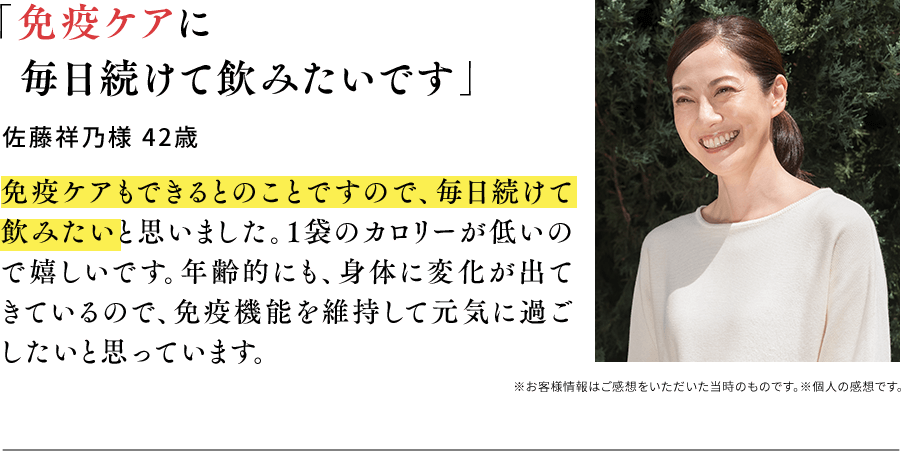 「免疫ケアに毎日続けて飲みたいです」佐藤祥乃様 42歳 免疫ケアもできるとのことですので、毎日続けて飲みたいと思いました。1袋のカロリーが低いので嬉しいです。年齢的にも、身体に変化が出てきているので、免疫機能を維持して元気に過ごしたいと思っています。※お客様情報はご感想をいただいた当時のものです。※個人の感想です。