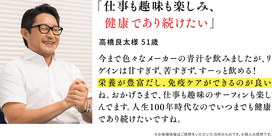 「仕事も趣味も楽しみ、健康であり続けたい」高橋良太様 51歳 今まで色々なメーカーの青汁を飲みましたが、リゲインは甘すぎず、苦すぎず、すーっと飲める！栄養が豊富だし、免疫ケアができるのが良いね。おかげさまで、仕事も趣味のサーフィンも楽しんでます。人生100年時代なのでいつまでも健康であり続けたいですね。※お客様情報はご感想をいただいた当時のものです。※個人の感想です。