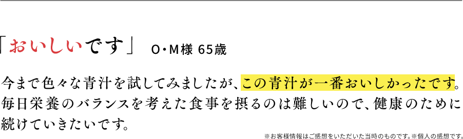 「おいしいです」O・M様 65歳 今まで色々な青汁を試してみましたが、この青汁が一番おいしかったです。毎日栄養のバランスを考えた食事を摂るのは難しいので、健康のために続けていきたいです。※お客様情報はご感想をいただいた当時のものです。※個人の感想です。