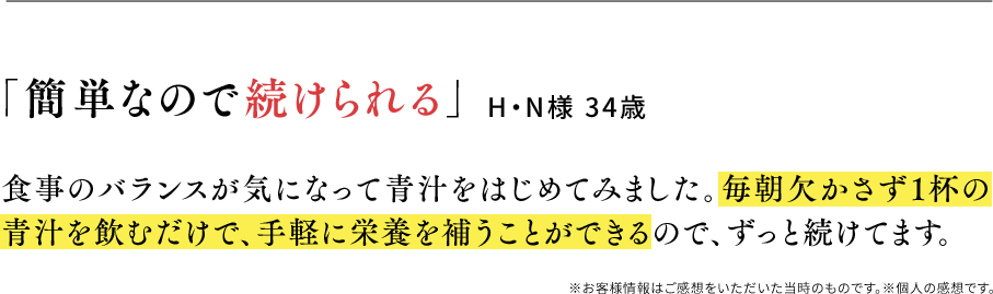 「簡単なので続けられる」H・N様 34歳 食事のバランスが気になって青汁をはじめてみました。毎朝欠かさず1杯の青汁を飲むだけで、手軽に栄養を補うことができるので、ずっと続けてます。※お客様情報はご感想をいただいた当時のものです。※個人の感想です。