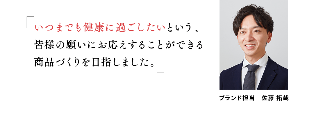 「いつまでも健康に過ごしたいという、皆様の願いにお応えすることができる商品づくりを目指しました。」健康な人の免疫機能の維持をサポートする「プラズマ乳酸菌」と、7種のビタミン・ミネラルを加えた飲みやすい青汁を第一三共ヘルスケアの技術により実現しました。ブランド担当　佐藤 拓哉