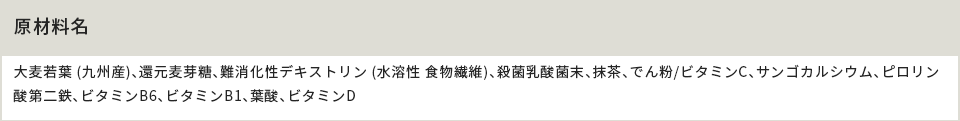 原材料名 大麦若葉 (九州産)、還元麦芽糖、難消化性デキストリン (水溶性 食物繊維)、殺菌乳酸菌末、抹茶、でん粉/ビタミンC、サンゴカルシウム、ピロリン酸第二鉄、ビタミンB6、ビタミンB1、葉酸、ビタミンD