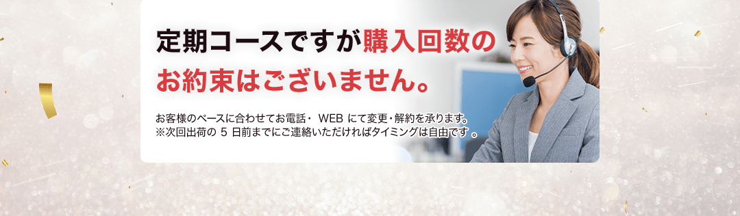 定期コースですが購入回数のお約束はございません。お客様のペースに合わせて電話・webにて変更・解約を承ります。※次回出荷の5日までにご連絡いただければタイミングは自由です。