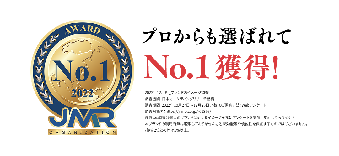 プロからも選ばれてNo.1獲得！2022年12月期_ブランドのイメージ調査調査機関：日本マーケティングリサーチ機構調査期間：2022年10月27日～12月20日、n数：60/調査方法：Webアンケート調査対象者：https://jmro.co.jp/r01356/備考：本調査は個人のブランドに対するイメージを元にアンケートを実施し集計しております。/本ブランドの利用有無は聴取しておりません。/効果効能等や優位性を保証するものではございません。/競合2位との差は5%以上。