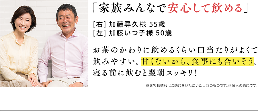 「家族みんなで安心して飲める」[右] 加藤尋久様 55歳[左] 加藤いつ子様 50歳 お茶のかわりに飲めるくらい口当たりがよくて飲みやすい。甘くないから、食事にも合いそう。寝る前に飲むと翌朝スッキリ！※お客様情報はご感想をいただいた当時のものです。※個人の感想です。