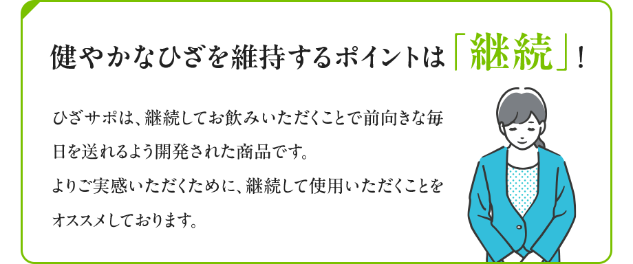 健やかなひざを維持するポイントは「継続」！ ひざサポは、継続してお飲みいただくことで前向きな毎日を送れるよう開発された商品です。よりご実感いただくために、継続して使用いただくことをオススメしております。