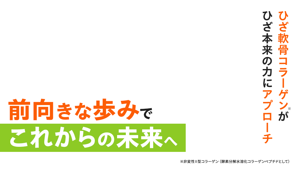 ひざ軟骨コラーゲン※がひざ本来の力にアプローチ 前向きな歩みでこれからの未来へ ※非変性Ⅱ型コラーゲン(酵素分解水溶化コラーゲンペプチドとして)
