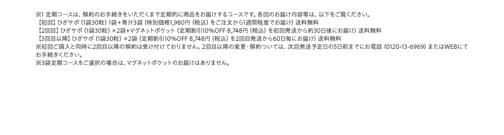 ※1 定期コースは、解約のお手続きをいただくまで定期的に商品をお届けするコースです。各回のお届け内容等は、以下をご覧ください。【初回】ひざサポ(1袋30粒)1袋+青汁3袋(特別価格1,980円(税込)をご注文から1週間程度でお届け)送料無料【2回目】ひざサポ(1袋30粒)×2袋+マグネットポケット(定期割引10%OFF 8,748円(税込)を初回発送から約30日後にお届け)送料無料【3回目以降】ひざサポ(1袋30粒)×2袋(定期割引10%OFF 8,748円(税込)を2回目発送から60日毎にお届け)送料無料 ※初回ご購入と同時に2回目以降の解約は受け付けておりません。2回目以降の変更・解約ついては、次回発送予定日の5日前までにお電話(0120-13-6969)またはWEBにてお手続きください。 ※3袋定期コースをご選択の場合は、マグネットポケットのお届けはありません。