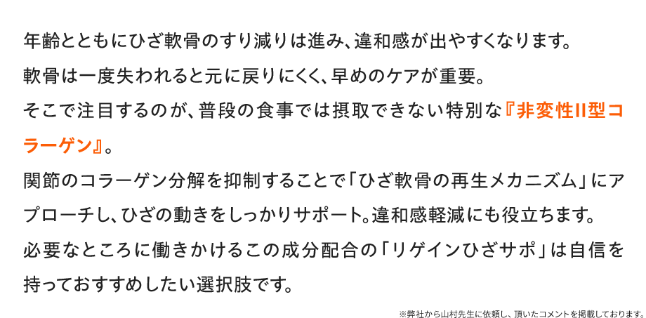 年齢とともにひざ軟骨のすり減りは進み、違和感が出やすくなります。軟骨は一度失われると元に戻りにくく、早めのケアが重要。そこで注目するのが、普段の食事では摂取できない特別な『非変性Ⅱ型コラーゲン』。関節のコラーゲン分解を抑制することで「ひざ軟骨の再生メカニズム」にアプローチし、ひざの動きをしっかりサポート。違和感軽減にも役立ちます。必要なところに働きかけるこの成分配合の「リゲインひざサポ」は自信を持っておすすめしたい選択肢です。/※弊社から山村先生に依頼し、頂いたコメントを掲載しております。