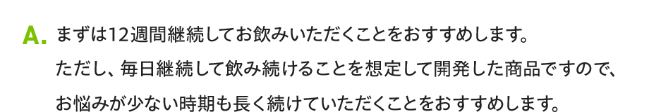 A. まずは12週間継続してお飲みいただくことをおすすめします。ただし、毎日継続して飲み続けることを想定して開発した商品ですので、お悩みが少ない時期も長く続けていただくことをおすすめします。
