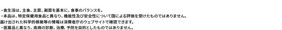 ・食生活は、主食、主菜、副菜を基本に、食事のバランスを。・本品は、特定保健用食品と異なり、機能性及び安全性について国による評価を受けたものではありません。届け出された科学的根拠等の情報は消費者庁のウェブサイトで確認できます。・医薬品と異なり、疾病の診断、治療、予防を目的としたものではありません。