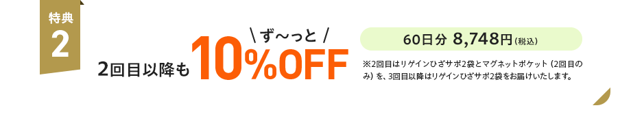 特典2:2回目以降もず〜っと10%OFF 60日分 8,748円(税込)※2回目はリゲインひざサポ2袋とマグネットポケット(2回目のみ)を、3回目以降はリゲインひざサポ2袋をお届けいたします。