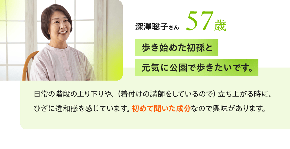 深澤聡子さん57歳 「歩き始めた初孫と元気に公園で歩きたいです。」日常の階段の上り下りや、(着付けの講師をしているので)立ち上がる時に、ひざに違和感を感じています。初めて聞いた成分なので興味があります。