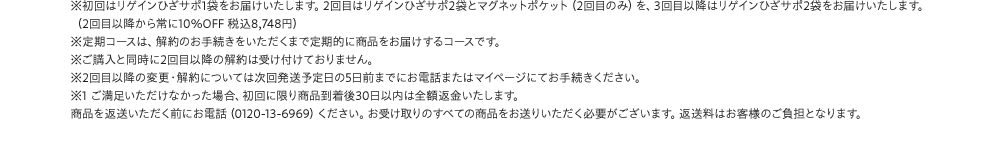 ※初回はリゲインひざサポ1袋をお届けいたします。2回目はリゲインひざサポ2袋とマグネットポケット(2回目のみ)を、3回目以降はリゲインひざサポ2袋をお届けいたします。(2回目以降から常に10%OFF 税込8,748円)※定期コースは、解約のお手続きをいただくまで定期的に商品をお届けするコースです。※ご購入と同時に2回目以降の解約は受け付けておりません。※2回目以降の変更・解約については次回発送予定日の5日前までにお電話またはマイページにてお手続きください。※1 ご満足いただけなかった場合、初回に限り商品到着後30日以内は全額返金いたします。商品を返送いただく前にお電話(0120-13-6969)ください。お受け取りのすべての商品をお送りいただく必要がございます。返送料はお客様のご負担となります。