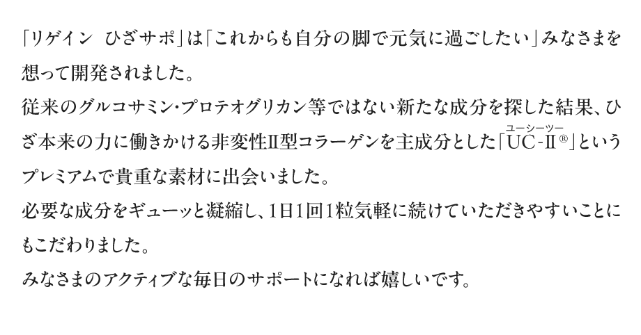 「リゲイン ひざサポ」は「これからも自分の脚で元気に過ごしたい」みなさまを想って開発されました。従来のグルコサミン・プロテオグリカン等ではない新たな成分を探した結果、ひざ本来の力に働きかける非変性Ⅱ型コラーゲンを主成分とした「UC-Ⅱ(ユーシーツー)®」というプレミアムで貴重な素材に出会いました。必要な成分をギューッと凝縮し、1日1回1粒気軽に続けていただきやすいことにもこだわりました。みなさまのアクティブな毎日のサポートになれば嬉しいです。