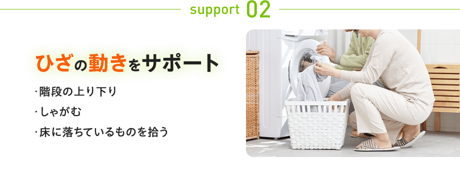 support 02:ひざの動きをサポート ・階段の上り下り しゃがむ 床に落ちているものを拾う