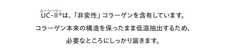 UC-Ⅱ®（ユーシーツー）は、「非変性」コラーゲンを含有しています。。コラーゲン本来の構造を保ったまま低温抽出するため、必要なところにしっかり届きます。