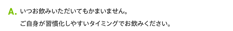A. いつお飲みいただいてもかまいません。ご自身が習慣化しやすいタイミングでお飲みください。
