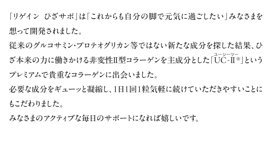 「リゲイン　ひざサポ」は「これからも自分の脚で元気に過ごしたい」みなさまを想って開発されました。従来のグルコサミン・プロテオグリカン等ではない新たな成分を探した結果、ひざ本来の力に働きかける非変性Ⅱ型コラーゲンを主成分とした「UC-Ⅱ（ユーシーツー）®」というプレミアムで貴重なコラーゲンに出会いました。必要な成分をギューッと凝縮し、1日1回1粒気軽に続けていただきやすいことにもこだわりました。みなさまのアクティブな毎日のサポートになれば嬉しいです。