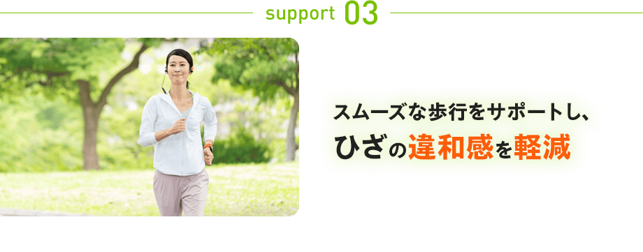 support 03：スムーズな歩行をサポートし、ひざの違和感を軽減