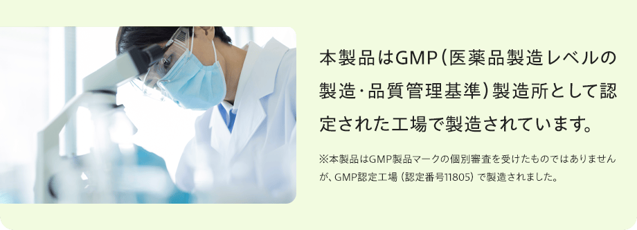 本製品はGMP（医薬品製造レベルの製造・品質管理基準）製造所として認定された工場で製造されています。※本製品はGMP製品マークの個別審査を受けたものではありませんが、GMP認定工場（認定番号11805）で製造されました。