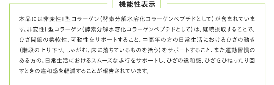 機能性表示：本品には非変性Ⅱ型コラーゲン（酵素分解水溶化コラーゲンペプチドとして）が含まれています。非変性Ⅱ型コラーゲン（酵素分解水溶化コラーゲンペプチドとして）は、継続摂取することで、ひざ関節の柔軟性、可動性をサポートすること、中高年の方の日常生活におけるひざの動き（階段の上り下り、しゃがむ、床に落ちているものを拾う）をサポートすること、また運動習慣のある方の、日常生活におけるスムーズな歩行をサポートし、ひざの違和感、ひざをひねったり回すときの違和感を軽減することが報告されています。