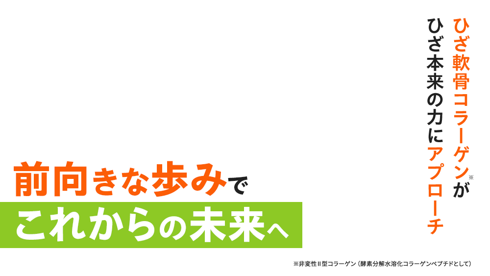 ひざ軟骨コラーゲン※がひざ本来の力にアプローチ 前向きな歩みでこれからの未来へ ※非変性Ⅱ型コラーゲン（酵素分解水溶化コラーゲンペプチドとして）