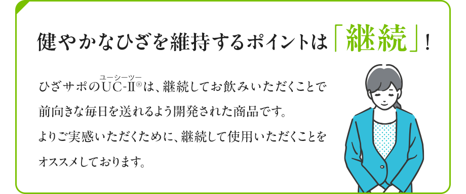 健やかなひざを維持するポイントは「継続」！ ひざサポのUC-Ⅱ（ユーシーツー）®は、継続してお飲みいただくことで前向きな毎日を送れるよう開発された商品です。よりご実感いただくために、継続して使用いただくことをオススメしております。