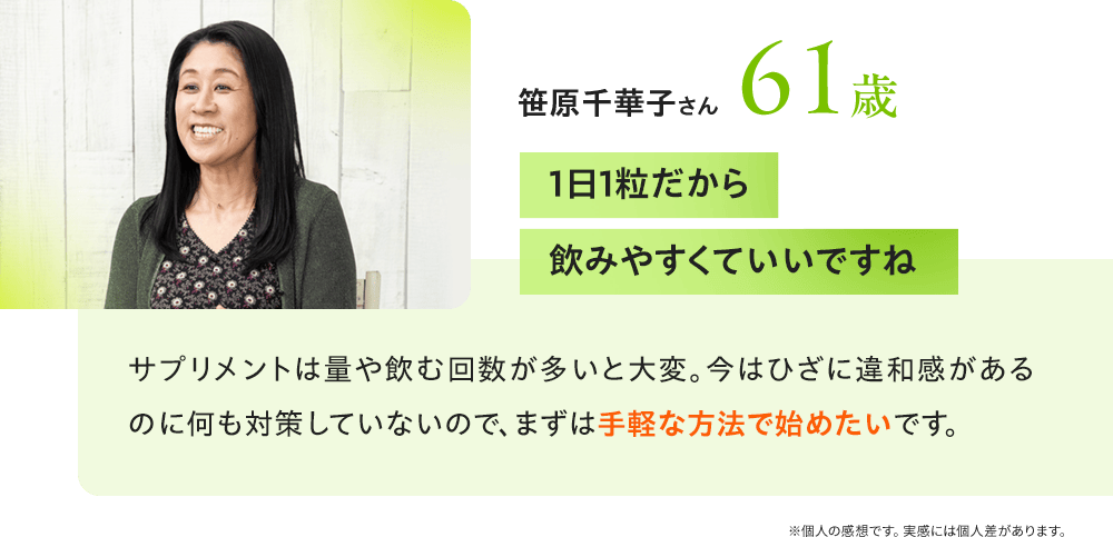 笹原千華子さん61歳 「1日1粒だから飲みやすくていいですね」サプリメントは量や飲む回数が多いと大変。今はひざに違和感があるのに何も対策していないので、まずは手軽な方法で始めたいです。／※個人の感想です。実感には個人差があります。