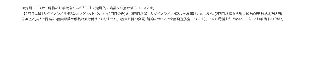 *定期コースは、解約のお手続きをいただくまで定期的に商品をお届けするコースです。【2回目以降】リゲインひざサポ2袋とマグネットポケット(2回目のみ)を、3回目以降はリゲインひざサポ2袋をお届けいたします。(2回目以降から常に10%OFF 税込8,748円)※初回ご購入と同時に2回目以降の解約は受け付けておりません。2回目以降の変更・解約については次回発送予定日の5日前までにお電話またはマイページにてお手続きください。