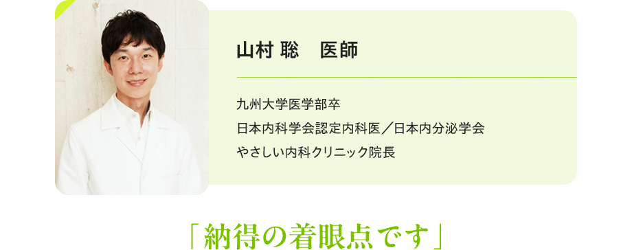 山村 聡 医師:九州大学医学部卒 日本内科学会認定内科医/日本内分泌学会 やさしい内科クリニック院長 「納得の着眼点です」