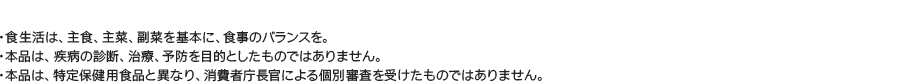 食生活は、主食、主菜、副菜を基本に、食事のバランスを。/本品は、疾病の診断、治療、予防を目的としたものではありません。/本品は、特定保健用食品と異なり、消費者庁長官による個別審査を受けたものではありません。