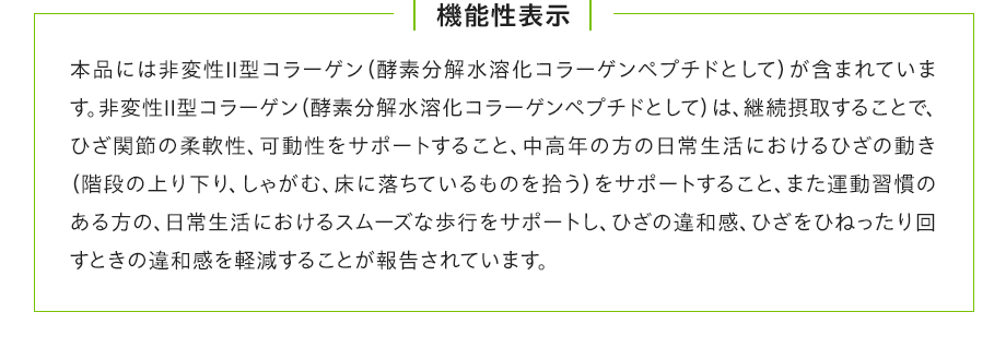 機能性表示:本品には非変性Ⅱ型コラーゲン(酵素分解水溶化コラーゲンペプチドとして)が含まれています。非変性Ⅱ型コラーゲン(酵素分解水溶化コラーゲンペプチドとして)は、継続摂取することで、ひざ関節の柔軟性、可動性をサポートすること、中高年の方の日常生活におけるひざの動き(階段の上り下り、しゃがむ、床に落ちているものを拾う)をサポートすること、また運動習慣のある方の、日常生活におけるスムーズな歩行をサポートし、ひざの違和感、ひざをひねったり回すときの違和感を軽減することが報告されています。