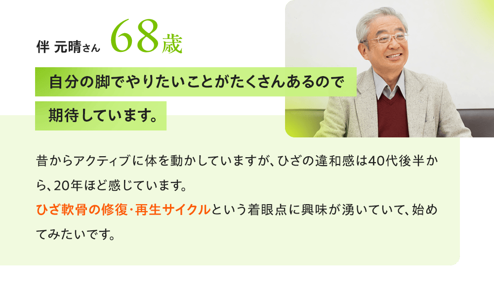 伴 元晴さん68歳 「自分の脚でやりたいことがたくさんあるので期待しています。」昔からアクティブに体を動かしていますが、ひざの違和感は40代後半から、20年ほど感じています。ひざ軟骨の修復・再生サイクルという着眼点に興味が湧いていて、始めてみたいです。