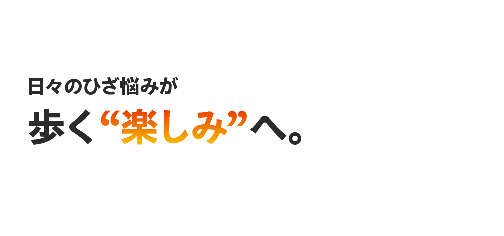 日々のひざ悩みが 歩く“楽しみ”へ。