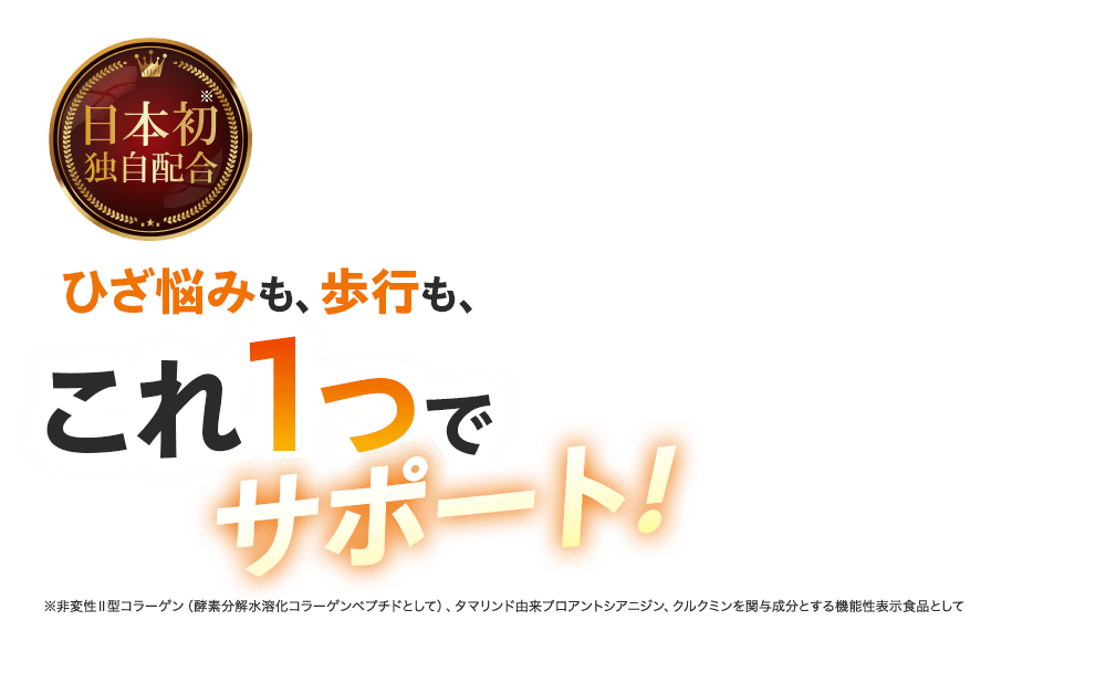 日本初※ 独自配合 ひざ悩みも、歩行も、これ1つでサポート! ※非変性Ⅱ型コラーゲン（酵素分解水溶化コラーゲンペプチドとして）、タマリンド由来プロアントシアニジン、クルクミンを関与成分とする機能性表示食品として