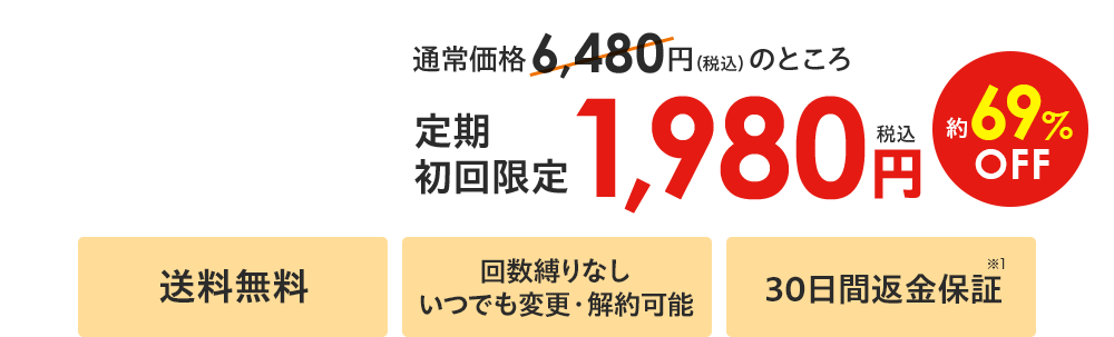 通常価格6,480円（税込）のところ 定期初回限定 税込1,980円 約69%OFF 送料無料／回数縛りなし いつでも変更・解約可能／30日間返金保証※1