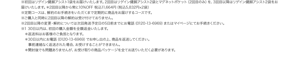 ※初回はリゲイン健脚アシスト1袋をお届けいたします。2回目はリゲイン健脚アシスト2袋とマグネットポケット（2回目のみ）を、3回目以降はリゲイン健脚アシスト2袋をお届けいたします。＊2回目以降から常に10%OFF 税込11,664円（税込5,832円×2袋）※定期コースは、解約のお手続きをいただくまで定期的に商品をお届けするコースです。※ご購入と同時に2回目以降の解約は受け付けておりません。※2回目以降の変更・解約については次回発送予定日の5日前までにお電話（0120-13-6969）またはマイページにてお手続きください。 ※1 30日以内は、初回の購入金額を全額返金いたします。※返送料はお客様のご負担となります。 ※30日以内にお電話（0120-13-6969）でお申し出の上、商品を返送してください。事前連絡なく返送された場合、お受けすることができません。 ※開封後でも問題ありませんが、お受け取りの商品パッケージを全てお送りいただく必要があります。