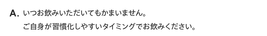 A. いつお飲みいただいてもかまいません。ご自身が習慣化しやすいタイミングでお飲みください。