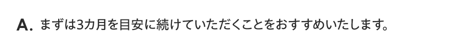A. まずは3カ月を目安に続けていただくことをおすすめいたします。