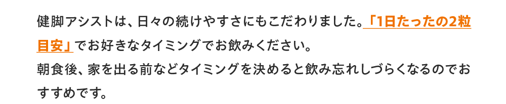 健脚アシストは、日々の続けやすさにもこだわりました。「1日たったの2粒目安」でお好きなタイミングでお飲みください。朝食後、家を出る前などタイミングを決めると飲み忘れしづらくなるのでおすすめです。