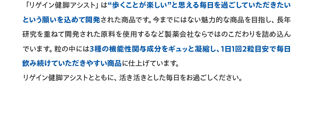 「リゲイン健脚アシスト」は“歩くことが楽しい”と思える毎日を過ごしていただきたいという願いを込めて開発された商品です。今までにはない魅力的な商品を目指し、長年研究を重ねて開発された原料を使用するなど製薬会社ならではのこだわりを詰め込んでいます。粒の中には3種の機能性関与成分をギュッと凝縮し、1日1回2粒目安で毎日飲み続けていただきやすい商品に仕上げています。リゲイン健脚アシストとともに、活き活きとした毎日をお過ごしください。