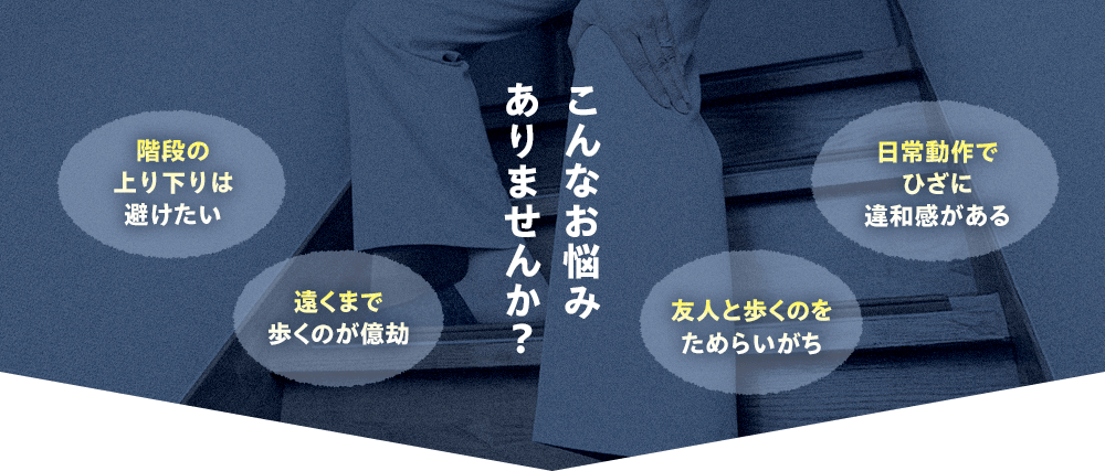 こんなお悩みありませんか？ 階段の上り下りは避けたい 遠くまで歩くのが億劫 友人と歩くのをためらいがち 日常動作でひざに違和感がある