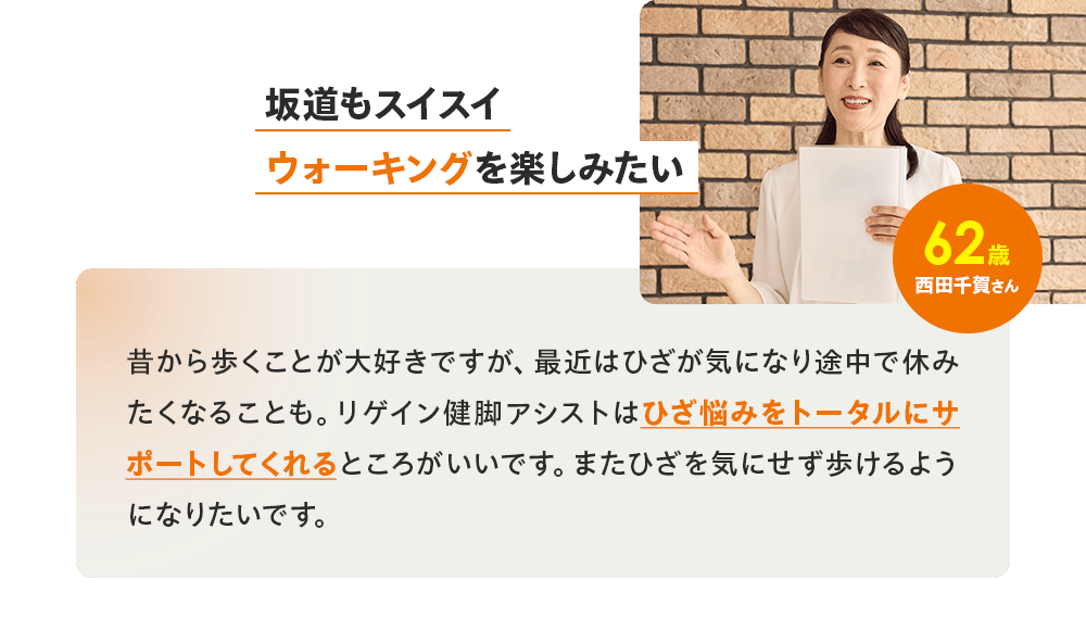 「坂道もスイスイウォーキングを楽しみたい」62歳 西田千賀さん／昔から歩くことが大好きですが、最近はひざが気になり途中で休みたくなることも。リゲイン健脚アシストはひざ悩みをトータルにサポートしてくれるところがいいです。またひざを気にせず歩けるようになりたいです。